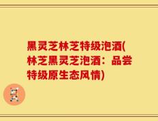 黑灵芝林芝特级泡酒(林芝黑灵芝泡酒：品尝特级原生态风情)
