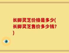 长脚灵芝价格是多少(长脚灵芝售价多少钱？)
