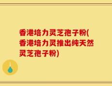 香港培力灵芝孢子粉(香港培力灵推出纯天然灵芝孢子粉)