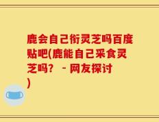 鹿会自己衔灵芝吗百度贴吧(鹿能自己采食灵芝吗？ - 网友探讨)