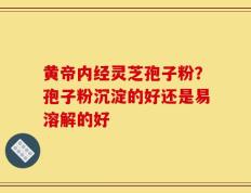 黄帝内经灵芝孢子粉？孢子粉沉淀的好还是易溶解的好