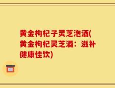 黄金枸杞子灵芝泡酒(黄金枸杞灵芝酒：滋补健康佳饮)