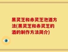 黑灵芝和赤灵芝泡酒方法(黑灵芝和赤灵芝的酒的制作方法简介)
