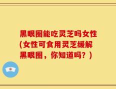 黑眼圈能吃灵芝吗女性(女性可食用灵芝缓解黑眼圈，你知道吗？)