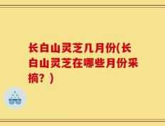 长白山灵芝几月份(长白山灵芝在哪些月份采摘？)