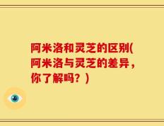 阿米洛和灵芝的区别(阿米洛与灵芝的差异，你了解吗？)