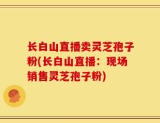 长白山直播卖灵芝孢子粉(长白山直播：现场销售灵芝孢子粉)