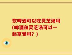 饮啤酒可以吃灵芝汤吗(啤酒和灵芝汤可以一起享受吗？)