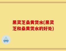 黑灵芝桑黄煲水(黑灵芝和桑黄煲水的好处)