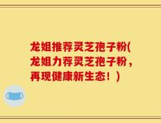 龙姐推荐灵芝孢子粉(龙姐力荐灵芝孢子粉，再现健康新生态！)