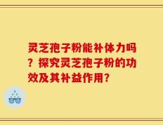 灵芝孢子粉能补体力吗？探究灵芝孢子粉的功效及其补益作用？
