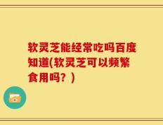 软灵芝能经常吃吗百度知道(软灵芝可以频繁食用吗？)