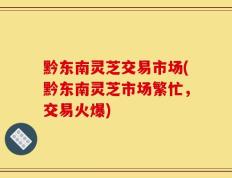 黔东南灵芝交易市场(黔东南灵芝市场繁忙，交易火爆)