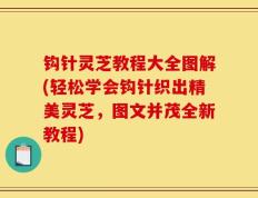 钩针灵芝教程大全图解(轻松学会钩针织出精美灵芝，图文并茂全新教程)