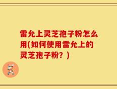 雷允上灵芝孢子粉怎么用(如何使用雷允上的灵芝孢子粉？)