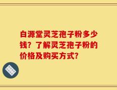 白源堂灵芝孢子粉多少钱？了解灵芝孢子粉的价格及购买方式？
