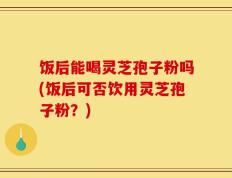 饭后能喝灵芝孢子粉吗(饭后可否饮用灵芝孢子粉？)