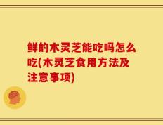 鲜的木灵芝能吃吗怎么吃(木灵芝食用方法及注意事项)