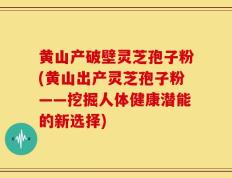 黄山产破壁灵芝孢子粉(黄山出产灵芝孢子粉——挖掘人体健康潜能的新选择)