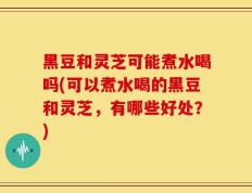 黑豆和灵芝可能煮水喝吗(可以煮水喝的黑豆和灵芝，有哪些好处？)