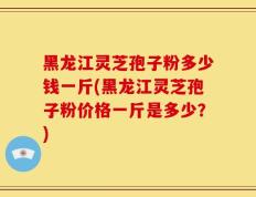 黑龙江灵芝孢子粉多少钱一斤(黑龙江灵芝孢子粉价格一斤是多少？)