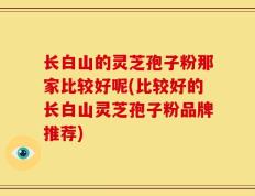 长白山的灵芝孢子粉那家比较好呢(比较好的长白山灵芝孢子粉品牌推荐)