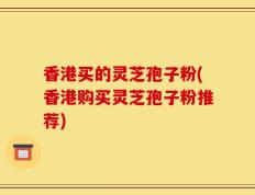 香港买的灵芝孢子粉(香港购买灵芝孢子粉推荐)