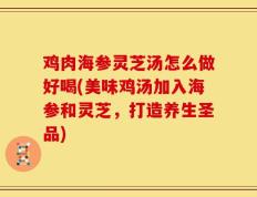 鸡肉海参灵芝汤怎么做好喝(美味鸡汤加入海参和灵芝，打造养生圣品)