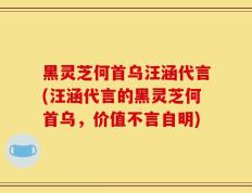 黑灵芝何首乌汪涵代言(汪涵代言的黑灵芝何首乌，价值不言自明)