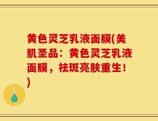 黄色灵芝乳液面膜(美肌圣品：黄色灵芝乳液面膜，祛斑亮肤重生！)