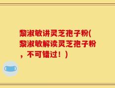 黎淑敏讲灵芝孢子粉(黎淑敏解读灵芝孢子粉，不可错过！)