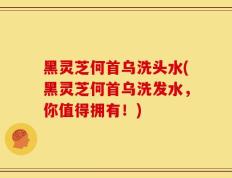 黑灵芝何首乌洗头水(黑灵芝何首乌洗发水，你值得拥有！)