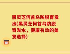 黑灵芝何首乌防脱育发水(黑灵芝何首乌防脱育发水，健康有效的美发选择)