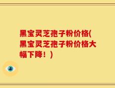 黑宝灵芝孢子粉价格(黑宝灵芝孢子粉价格大幅下降！)