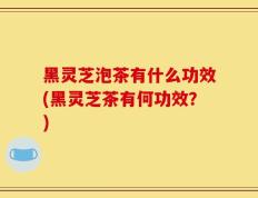 黑灵芝泡茶有什么功效(黑灵芝茶有何功效？)