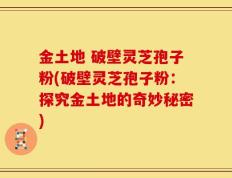 金土地 破壁灵芝孢子粉(破壁灵芝孢子粉：探究金土地的奇妙秘密)