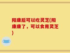 阳康后可以吃灵芝(阳康康了，可以食用灵芝)