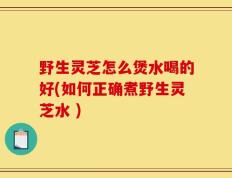 野生灵芝怎么煲水喝的好(如何正确煮野生灵芝水 )