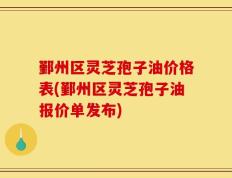 鄞州区灵芝孢子油价格表(鄞州区灵芝孢子油报价单发布)
