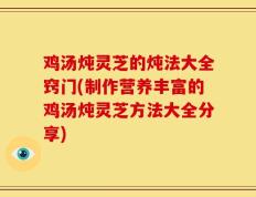 鸡汤炖灵芝的炖法大全窍门(制作营养丰富的鸡汤炖灵芝方法大全分享)