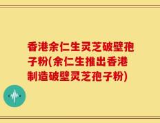 香港余仁生灵芝破壁孢子粉(余仁生推出香港制造破壁灵芝孢子粉)