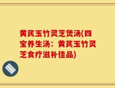 黄芪玉竹灵芝煲汤(四宝养生汤：黄芪玉竹灵芝食疗滋补佳品)