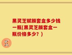 黑灵芝赋颜套盒多少钱一瓶(黑灵芝颜套盒一瓶价格多少？)