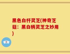 黑色白杆灵芝(神奇芝菇：黑白柄灵芝之妙用)