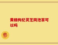 黄精枸杞灵芝同泡茶可以吗