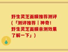 野生灵芝面膜推荐测评(「测评推荐｜神奇！野生灵芝面膜亲测效果了解一下」)