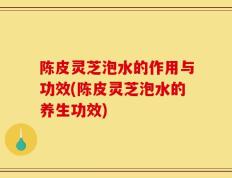 陈皮灵芝泡水的作用与功效(陈皮灵芝泡水的养生功效)