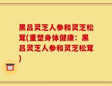 黑吕灵芝人参和灵芝松茸(重塑身体健康：黑吕灵芝人参和灵芝松茸)