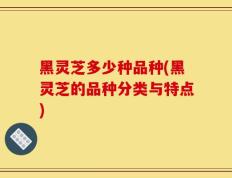 黑灵芝多少种品种(黑灵芝的品种分类与特点)
