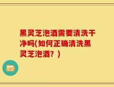 黑灵芝泡酒需要清洗干净吗(如何正确清洗黑灵芝泡酒？)